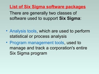 List of Six Sigma software packages
There are generally two classes of
software used to support Six Sigma:
• Analysis tools, which are used to perform
statistical or process analysis
• Program management tools, used to
manage and track a corporation's entire
Six Sigma program
 