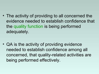 • The activity of providing to all concerned the
evidence needed to establish confidence that
the quality function is being performed
adequately.
• QA is the activity of providing evidence
needed to establish confidence among all
concerned, that quality-related activities are
being performed effectively.
 