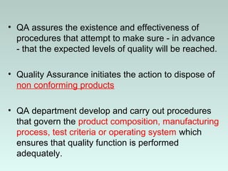 • QA assures the existence and effectiveness of
procedures that attempt to make sure - in advance
- that the expected levels of quality will be reached.
• Quality Assurance initiates the action to dispose of
non conforming products
• QA department develop and carry out procedures
that govern the product composition, manufacturing
process, test criteria or operating system which
ensures that quality function is performed
adequately.
 