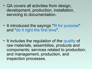 • QA covers all activities from design,
development, production, installation,
servicing to documentation.
• It introduced the sayings "fit for purpose"
and "do it right the first time".
• It includes the regulation of the quality of
raw materials, assemblies, products and
components; services related to production;
and management, production, and
inspection processes.
 