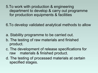 5.To work with production & engineering
department to develop & carry out programme
for production equipments & facilities
6.To develop validated analytical methods to allow
a. Stability programme to be carried out.
b. The testing of raw materials and finished
product.
c. The development of release specifications for
raw materials & finished product.
d. The testing of processed materials at certain
specified stages.
 