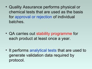 • Quality Assurance performs physical or
chemical tests that are used as the basis
for approval or rejection of individual
batches.
• QA carries out stability programme for
each product at least once a year.
• It performs analytical tests that are used to
generate validation data required by
protocol.
 