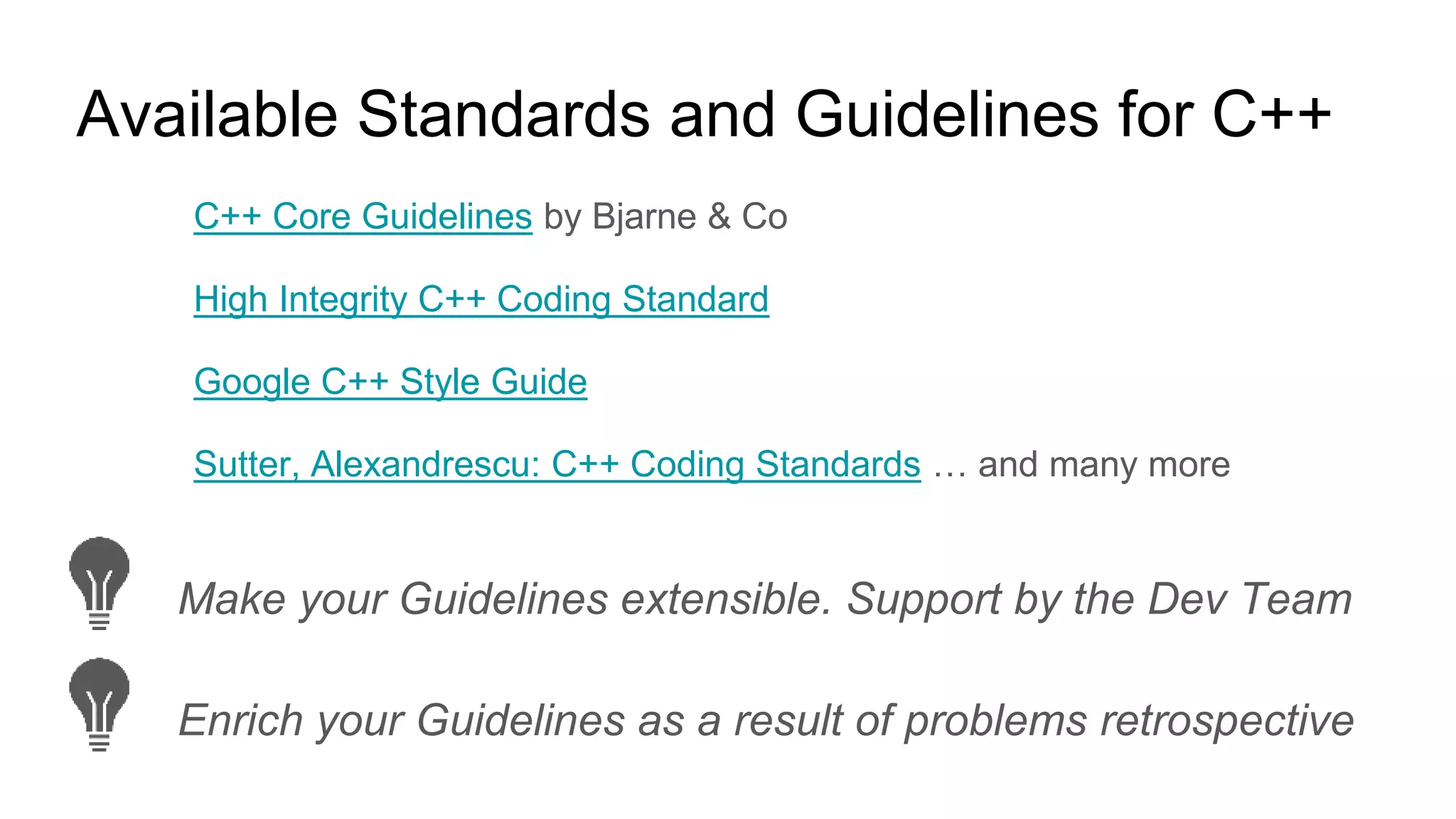 Available Standards and Guidelines for C++
C++ Core Guidelines by Bjarne & Co
High Integrity C++ Coding Standard
Google C++ Style Guide
Sutter, Alexandrescu: C++ Coding Standards … and many more
Make your Guidelines extensible. Support by the Dev Team
Enrich your Guidelines as a result of problems retrospective
 