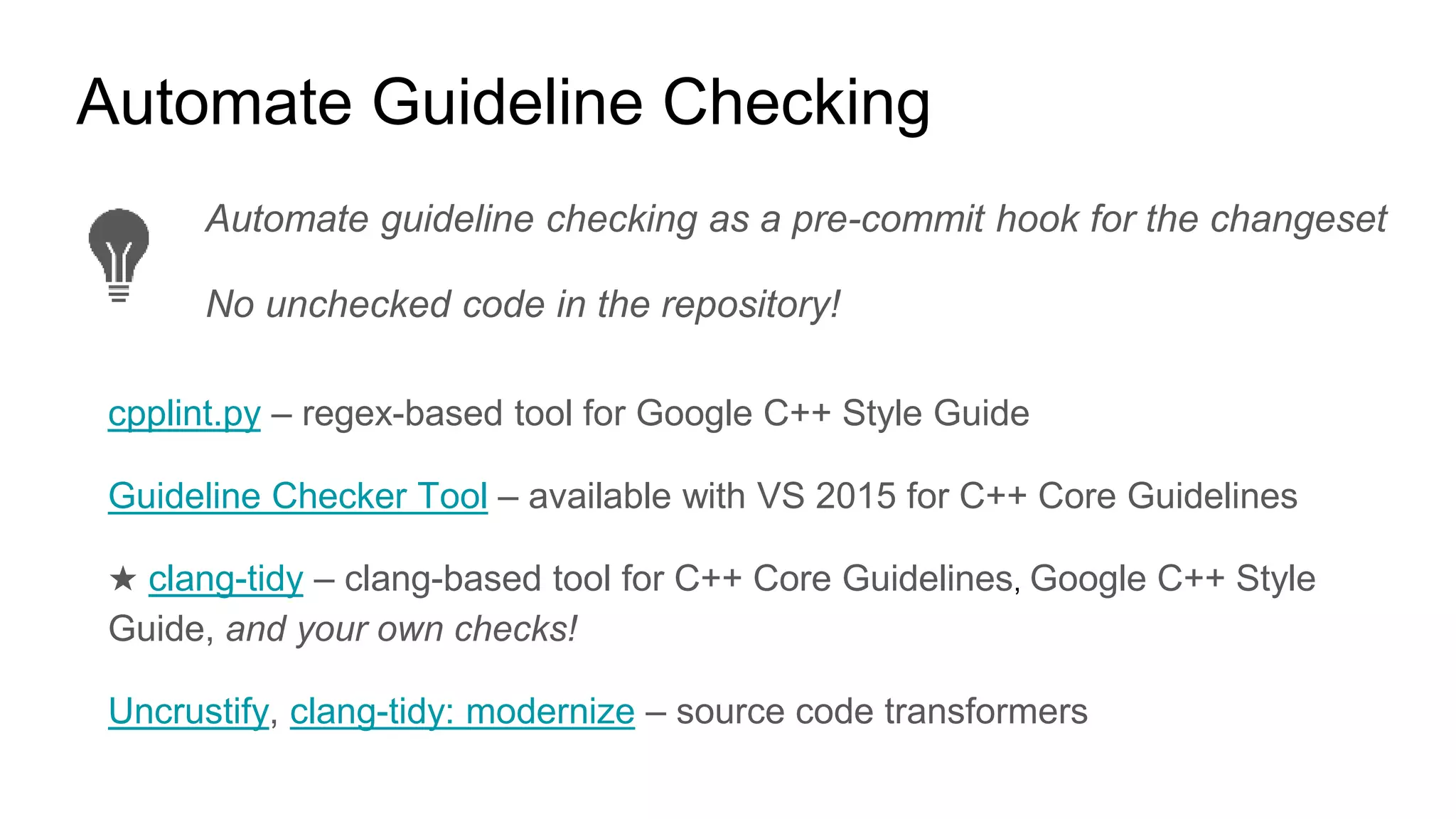 Automate guideline checking as a pre-commit hook for the changeset
No unchecked code in the repository!
Automate Guideline Checking
cpplint.py – regex-based tool for Google C++ Style Guide
Guideline Checker Tool – available with VS 2015 for C++ Core Guidelines
★ clang-tidy – clang-based tool for C++ Core Guidelines, Google C++ Style
Guide, and your own checks!
Uncrustify, clang-tidy: modernize – source code transformers
 