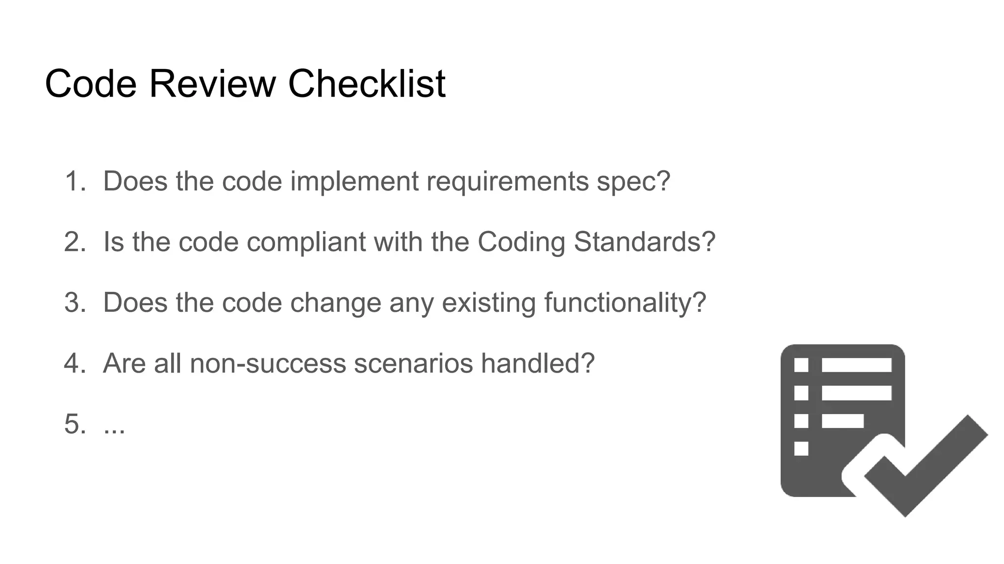 Code Review Checklist
1. Does the code implement requirements spec?
2. Is the code compliant with the Coding Standards?
3. Does the code change any existing functionality?
4. Are all non-success scenarios handled?
5. ...
 