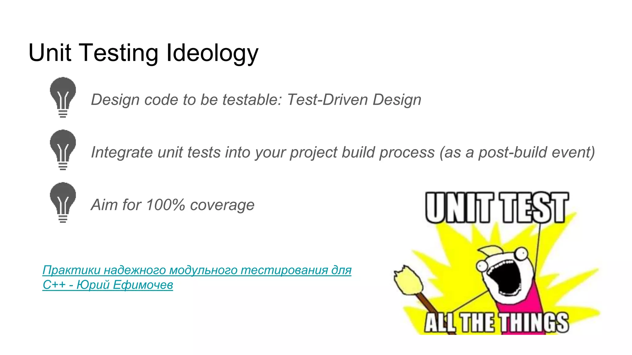 Unit Testing Ideology
Integrate unit tests into your project build process (as a post-build event)
Aim for 100% coverage
Design code to be testable: Test-Driven Design
Практики надежного модульного тестирования для
C++ - Юрий Ефимочев
 