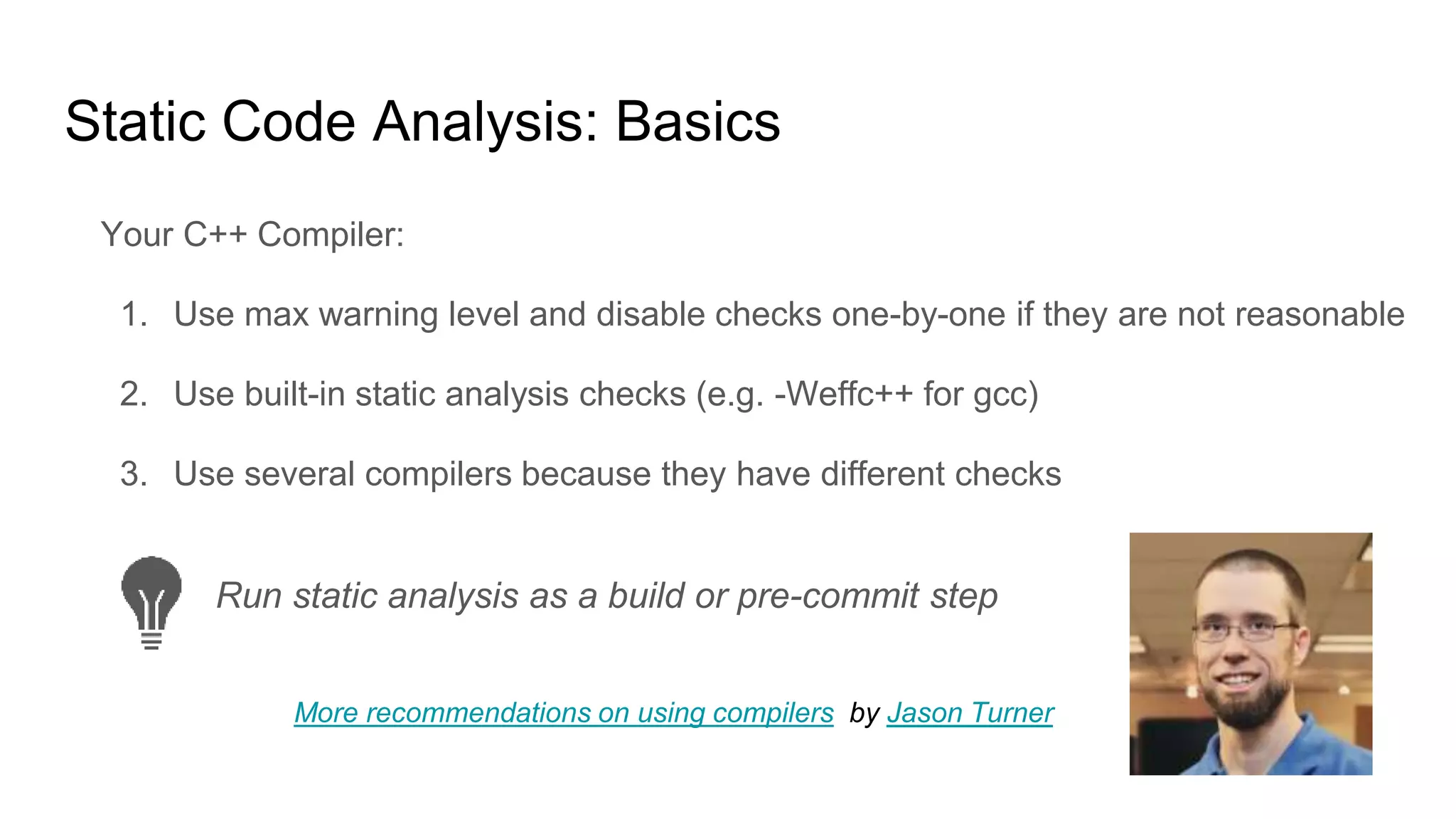 Static Code Analysis: Basics
Your C++ Compiler:
1. Use max warning level and disable checks one-by-one if they are not reasonable
2. Use built-in static analysis checks (e.g. -Weffc++ for gcc)
3. Use several compilers because they have different checks
Run static analysis as a build or pre-commit step
More recommendations on using compilers by Jason Turner
 