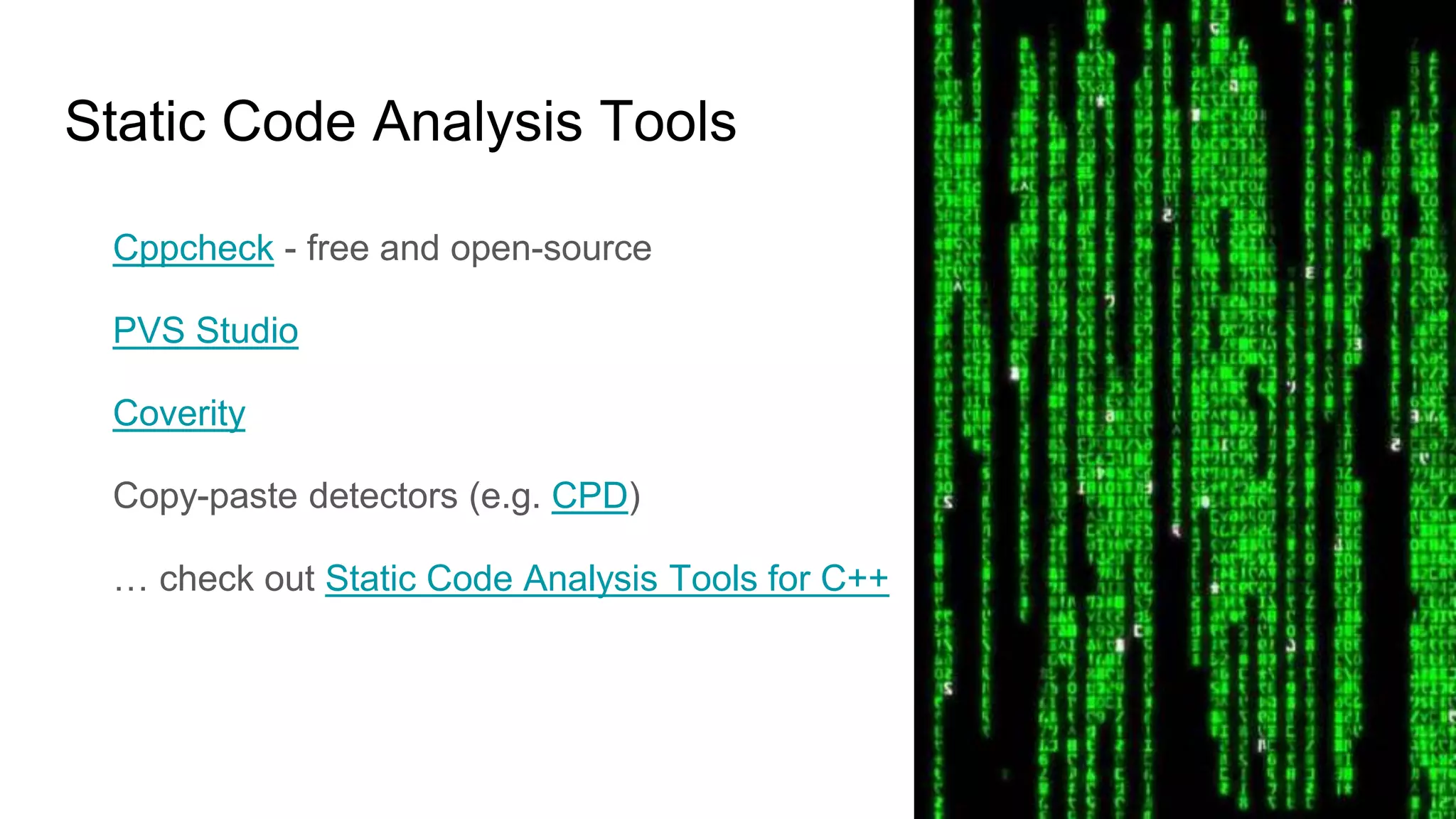 Static Code Analysis Tools
Cppcheck - free and open-source
PVS Studio
Coverity
Copy-paste detectors (e.g. CPD)
… check out Static Code Analysis Tools for C++
 