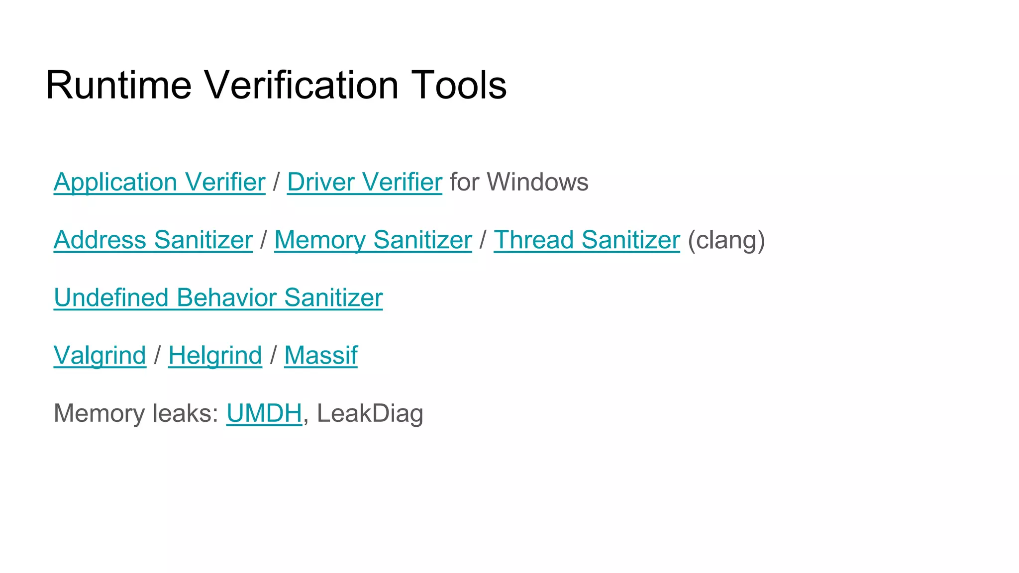 Runtime Verification Tools
Application Verifier / Driver Verifier for Windows
Address Sanitizer / Memory Sanitizer / Thread Sanitizer (clang)
Undefined Behavior Sanitizer
Valgrind / Helgrind / Massif
Memory leaks: UMDH, LeakDiag
 