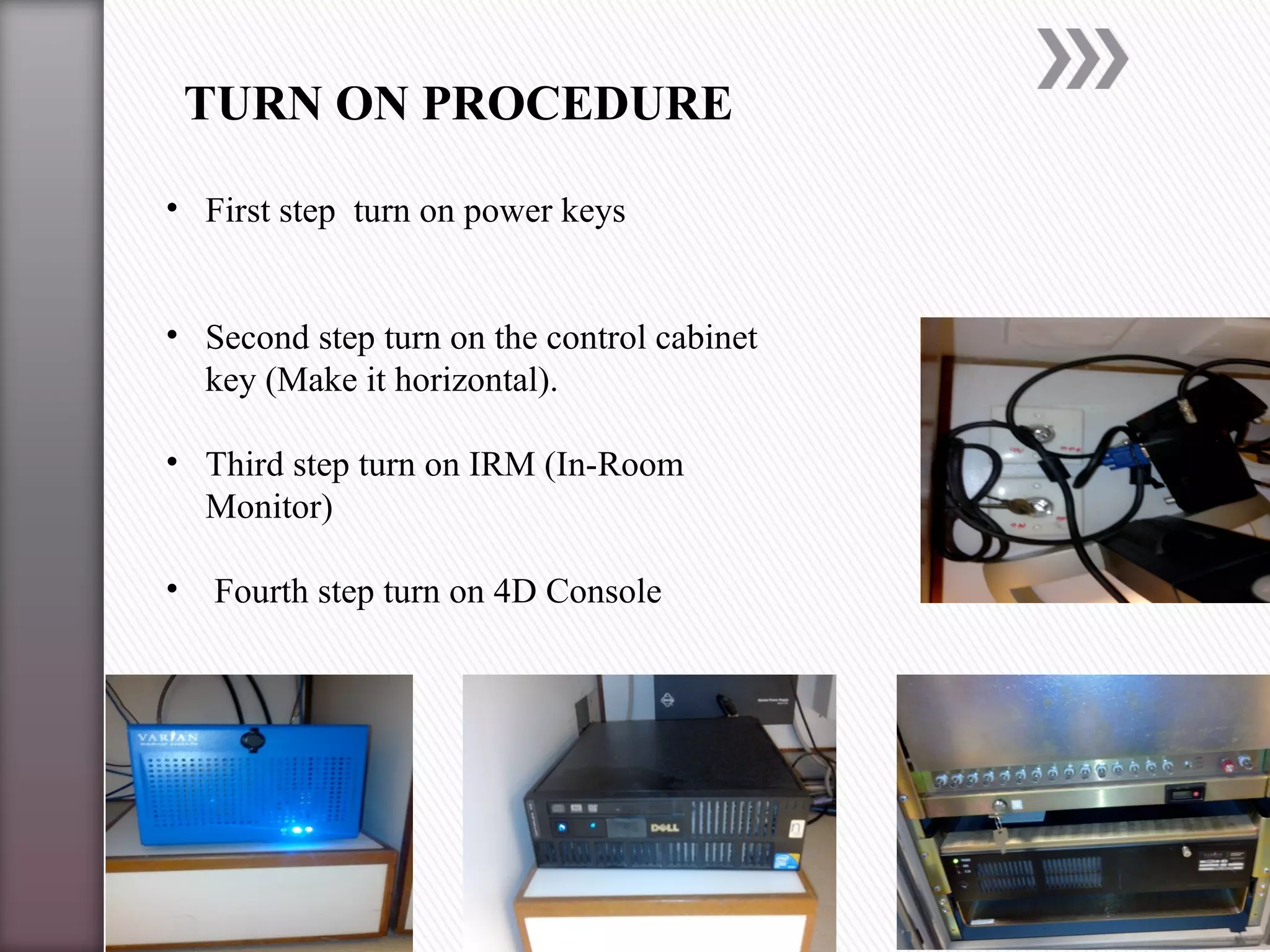 TURN ON PROCEDURE
• First step turn on power keys
• Second step turn on the control cabinet
key (Make it horizontal).
• Third step turn on IRM (In-Room
Monitor)
• Fourth step turn on 4D Console
 