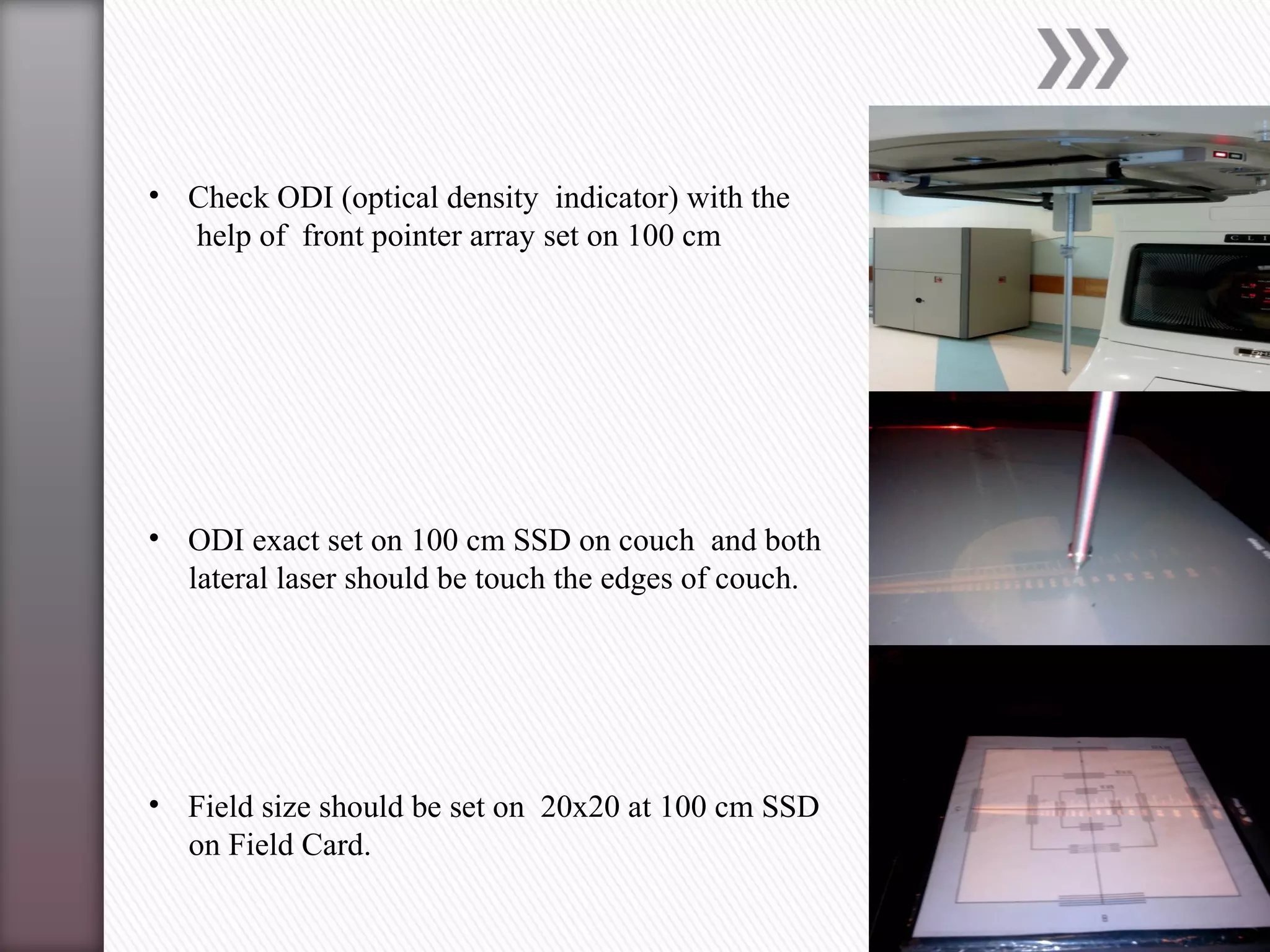 • Check ODI (optical density indicator) with the
help of front pointer array set on 100 cm
• ODI exact set on 100 cm SSD on couch and both
lateral laser should be touch the edges of couch.
• Field size should be set on 20x20 at 100 cm SSD
on Field Card.
 
