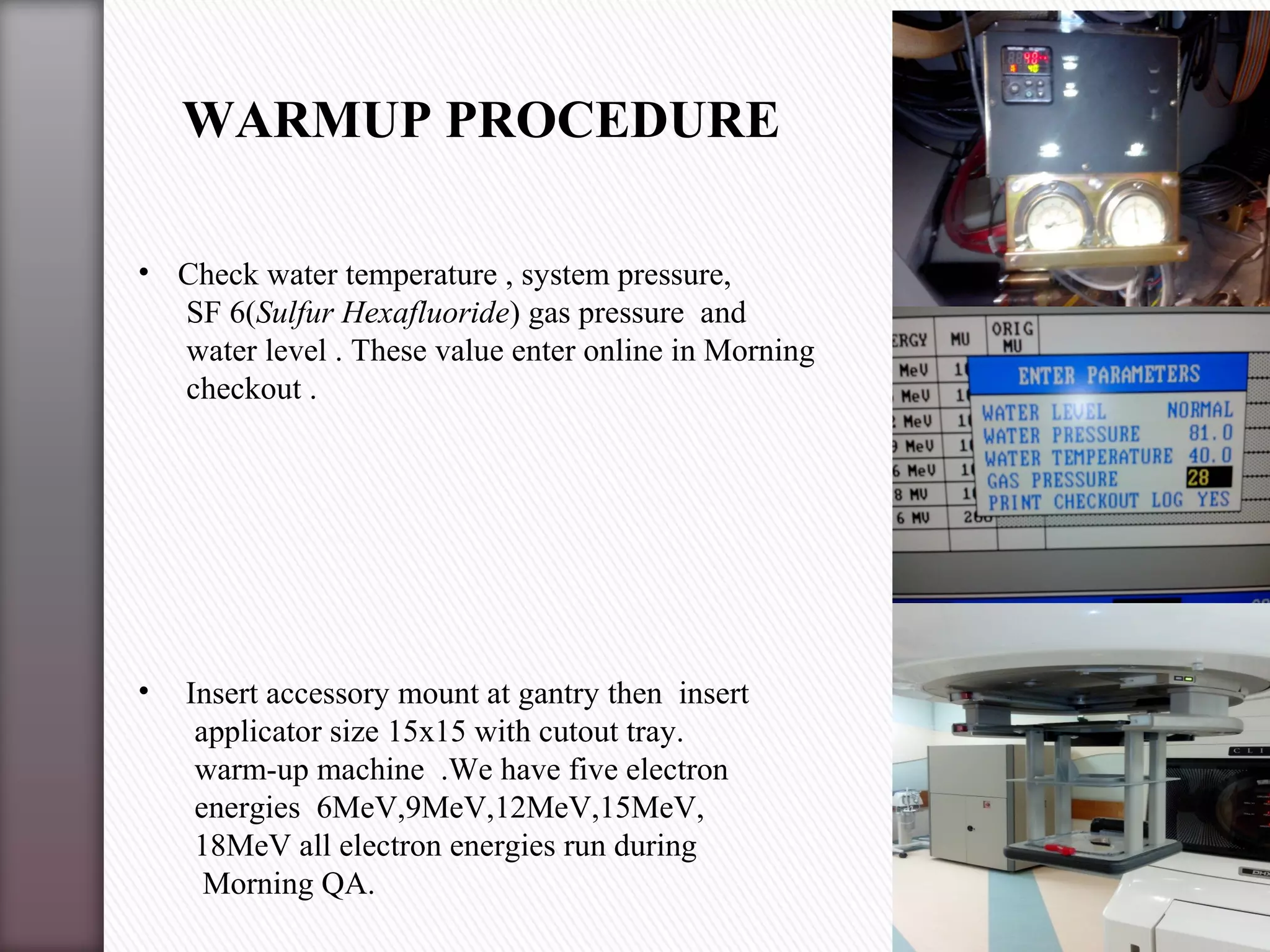 • Check water temperature , system pressure,
SF 6(Sulfur Hexafluoride) gas pressure and
water level . These value enter online in Morning
checkout .
• Insert accessory mount at gantry then insert
applicator size 15x15 with cutout tray.
warm-up machine .We have five electron
energies 6MeV,9MeV,12MeV,15MeV,
18MeV all electron energies run during
Morning QA.
WARMUP PROCEDURE
 