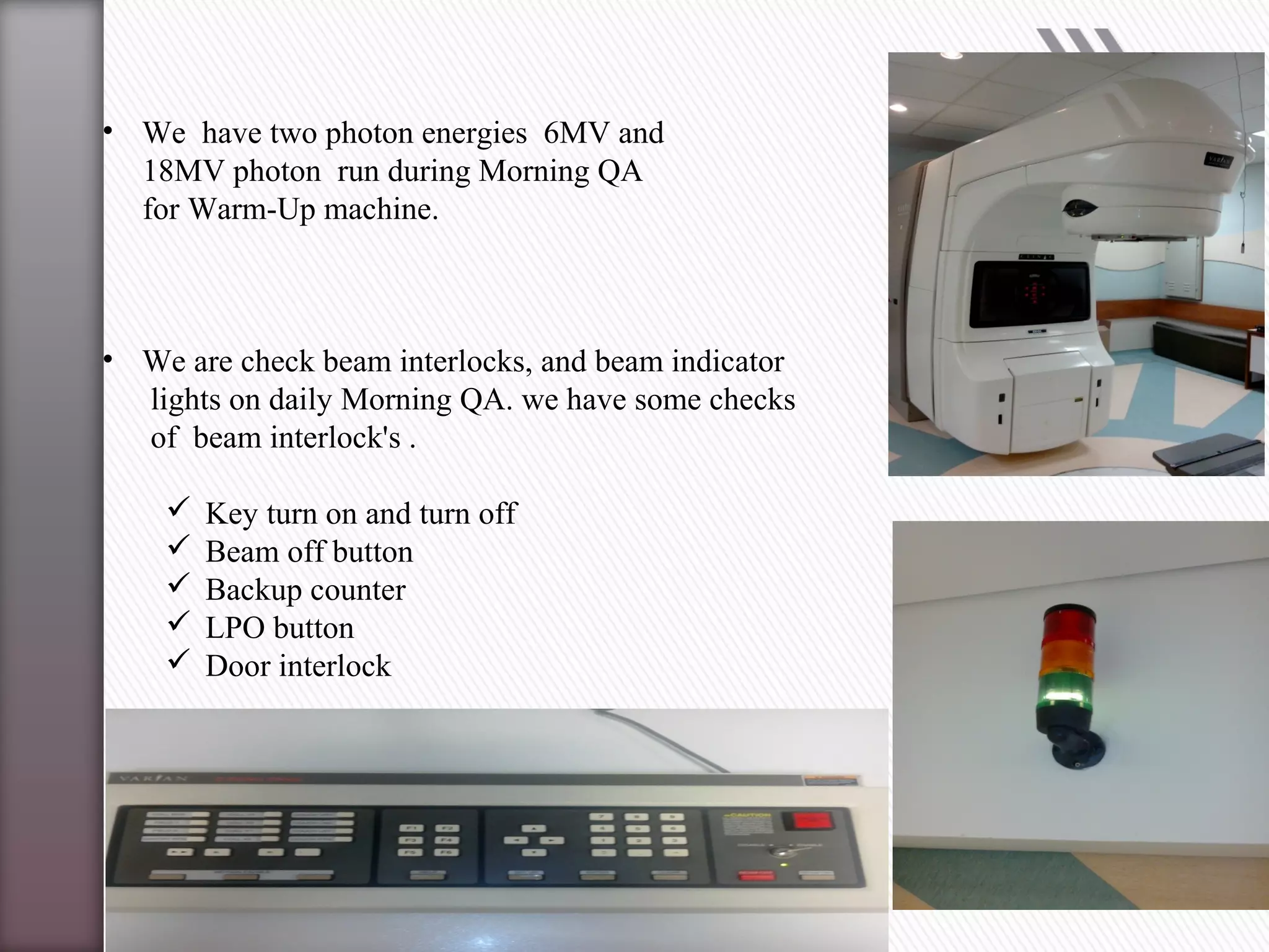• We have two photon energies 6MV and
18MV photon run during Morning QA
for Warm-Up machine.
• We are check beam interlocks, and beam indicator
lights on daily Morning QA. we have some checks
of beam interlock's .
 Key turn on and turn off
 Beam off button
 Backup counter
 LPO button
 Door interlock
 
