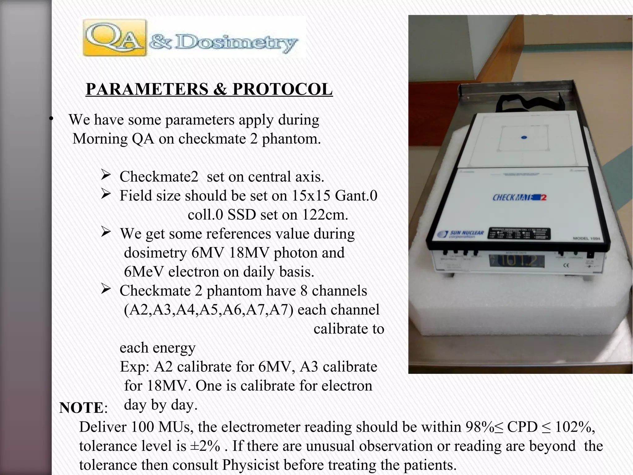 • We have some parameters apply during
Morning QA on checkmate 2 phantom.
 Checkmate2 set on central axis.
 Field size should be set on 15x15 Gant.0
coll.0 SSD set on 122cm.
 We get some references value during
dosimetry 6MV 18MV photon and
6MeV electron on daily basis.
 Checkmate 2 phantom have 8 channels
(A2,A3,A4,A5,A6,A7,A7) each channel
calibrate to
each energy
Exp: A2 calibrate for 6MV, A3 calibrate
for 18MV. One is calibrate for electron
day by day.
PARAMETERS & PROTOCOL
NOTE:
Deliver 100 MUs, the electrometer reading should be within 98%≤ CPD ≤ 102%,
tolerance level is ±2% . If there are unusual observation or reading are beyond the
tolerance then consult Physicist before treating the patients.
 