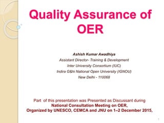 Quality Assurance of
OER
Ashish Kumar Awadhiya
Assistant Director- Training & Development
Inter University Consortium (IUC)
Indira G&hi National Open University (IGNOU)
New Delhi - 110068
1
Part of this presentation was Presented as Discussant during
National Consultation Meeting on OER,
Organized by UNESCO, CEMCA and JNU on 1–2 December 2015,
 