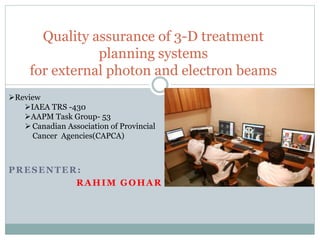 PRESENTER:
RAHIM GOHAR
Quality assurance of 3-D treatment
planning systems
for external photon and electron beams
Review
IAEA TRS -430
AAPM Task Group- 53
 Canadian Association of Provincial
Cancer Agencies(CAPCA)
 