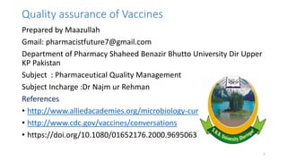 Quality assurance of Vaccines
Prepared by Maazullah
Gmail: pharmacistfuture7@gmail.com
Department of Pharmacy Shaheed Benazir Bhutto University Dir Upper
KP Pakistan
Subject : Pharmaceutical Quality Management
Subject Incharge :Dr Najm ur Rehman
References
• http://www.alliedacademies.org/microbiology-current-research/
• http://www.cdc.gov/vaccines/conversations
• https://doi.org/10.1080/01652176.2000.9695063
1
 