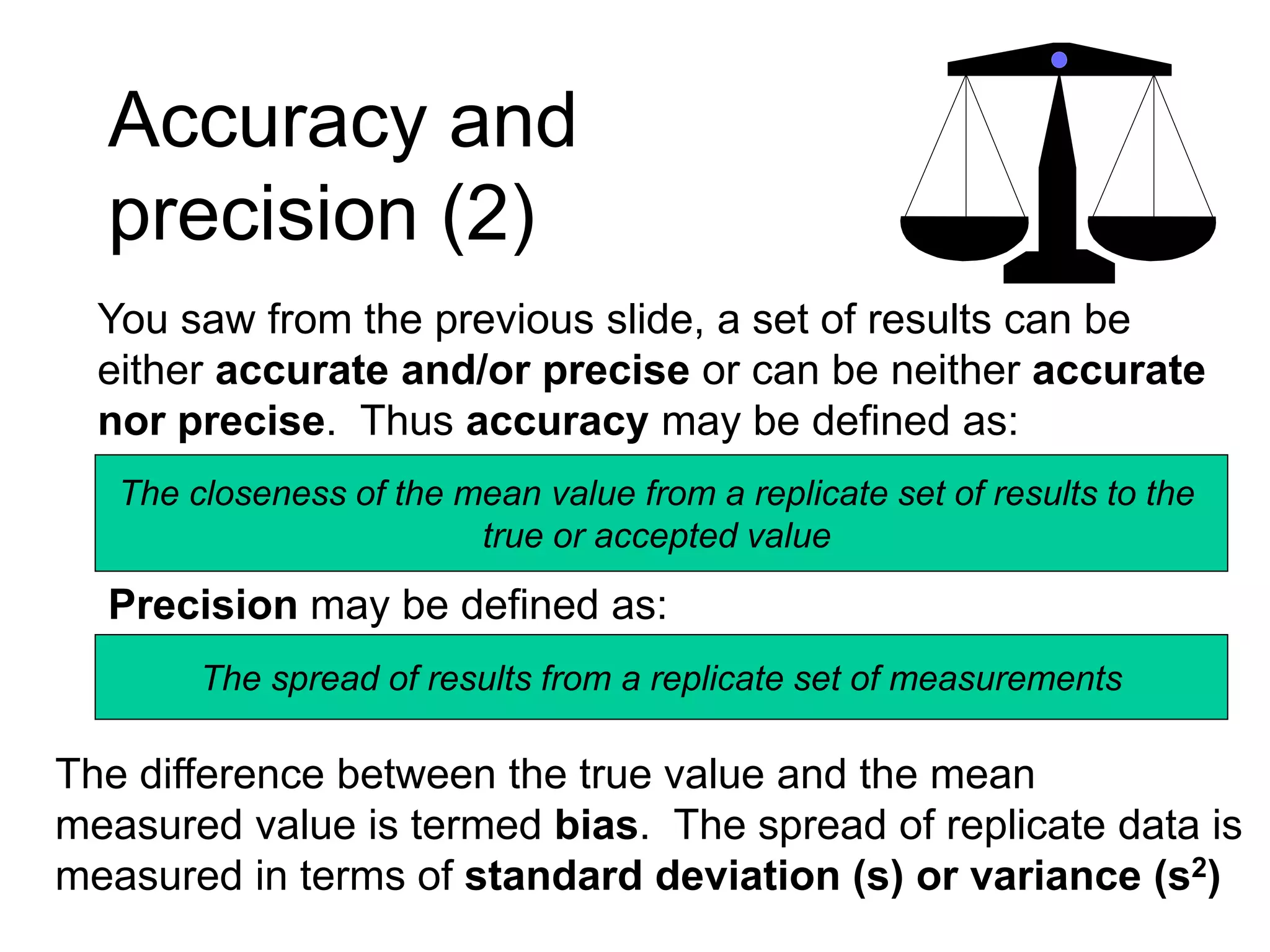 Accuracy and
precision (2)
You saw from the previous slide, a set of results can be
either accurate and/or precise or can be neither accurate
nor precise. Thus accuracy may be defined as:
The closeness of the mean value from a replicate set of results to the
true or accepted value
Precision may be defined as:
The spread of results from a replicate set of measurements
The difference between the true value and the mean
measured value is termed bias. The spread of replicate data is
measured in terms of standard deviation (s) or variance (s2)
 