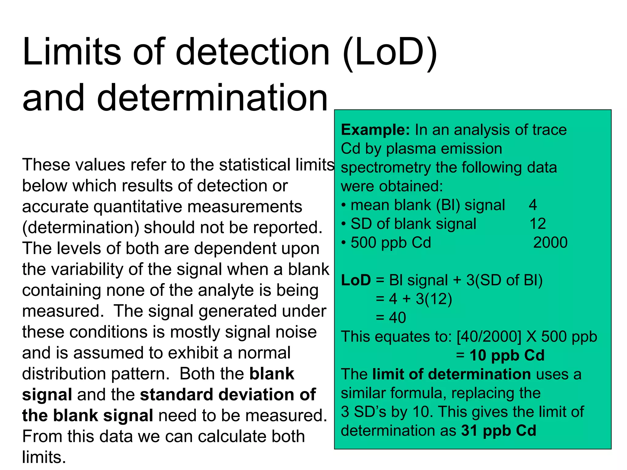 Limits of detection (LoD)
and determination
These values refer to the statistical limits
below which results of detection or
accurate quantitative measurements
(determination) should not be reported.
The levels of both are dependent upon
the variability of the signal when a blank
containing none of the analyte is being
measured. The signal generated under
these conditions is mostly signal noise
and is assumed to exhibit a normal
distribution pattern. Both the blank
signal and the standard deviation of
the blank signal need to be measured.
From this data we can calculate both
limits.
Example: In an analysis of trace
Cd by plasma emission
spectrometry the following data
were obtained:
• mean blank (Bl) signal 4
• SD of blank signal 12
• 500 ppb Cd 2000
LoD = Bl signal + 3(SD of Bl)
= 4 + 3(12)
= 40
This equates to: [40/2000] X 500 ppb
= 10 ppb Cd
The limit of determination uses a
similar formula, replacing the
3 SD’s by 10. This gives the limit of
determination as 31 ppb Cd
 