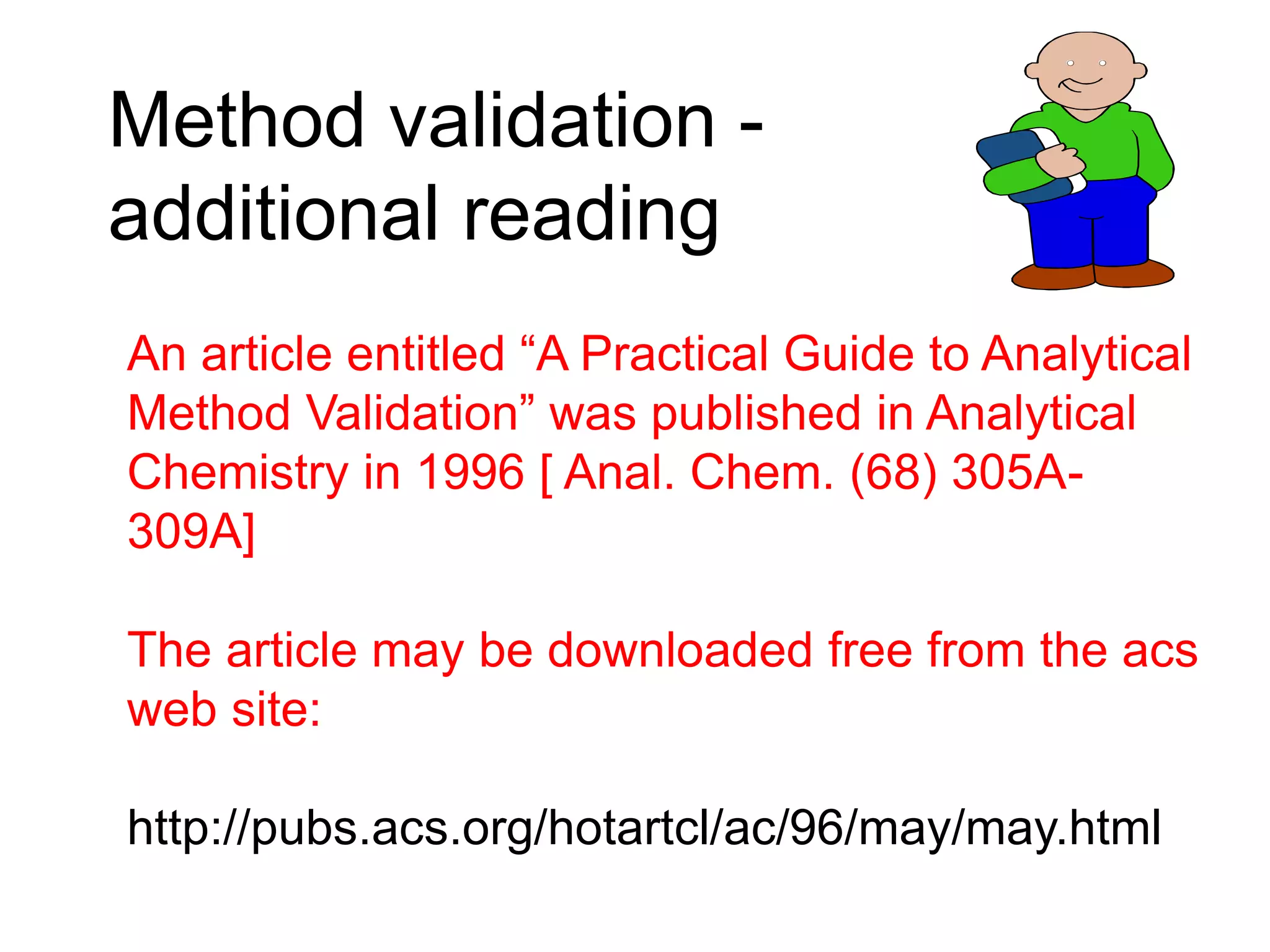 Method validation -
additional reading
An article entitled “A Practical Guide to Analytical
Method Validation” was published in Analytical
Chemistry in 1996 [ Anal. Chem. (68) 305A-
309A]
The article may be downloaded free from the acs
web site:
http://pubs.acs.org/hotartcl/ac/96/may/may.html
 
