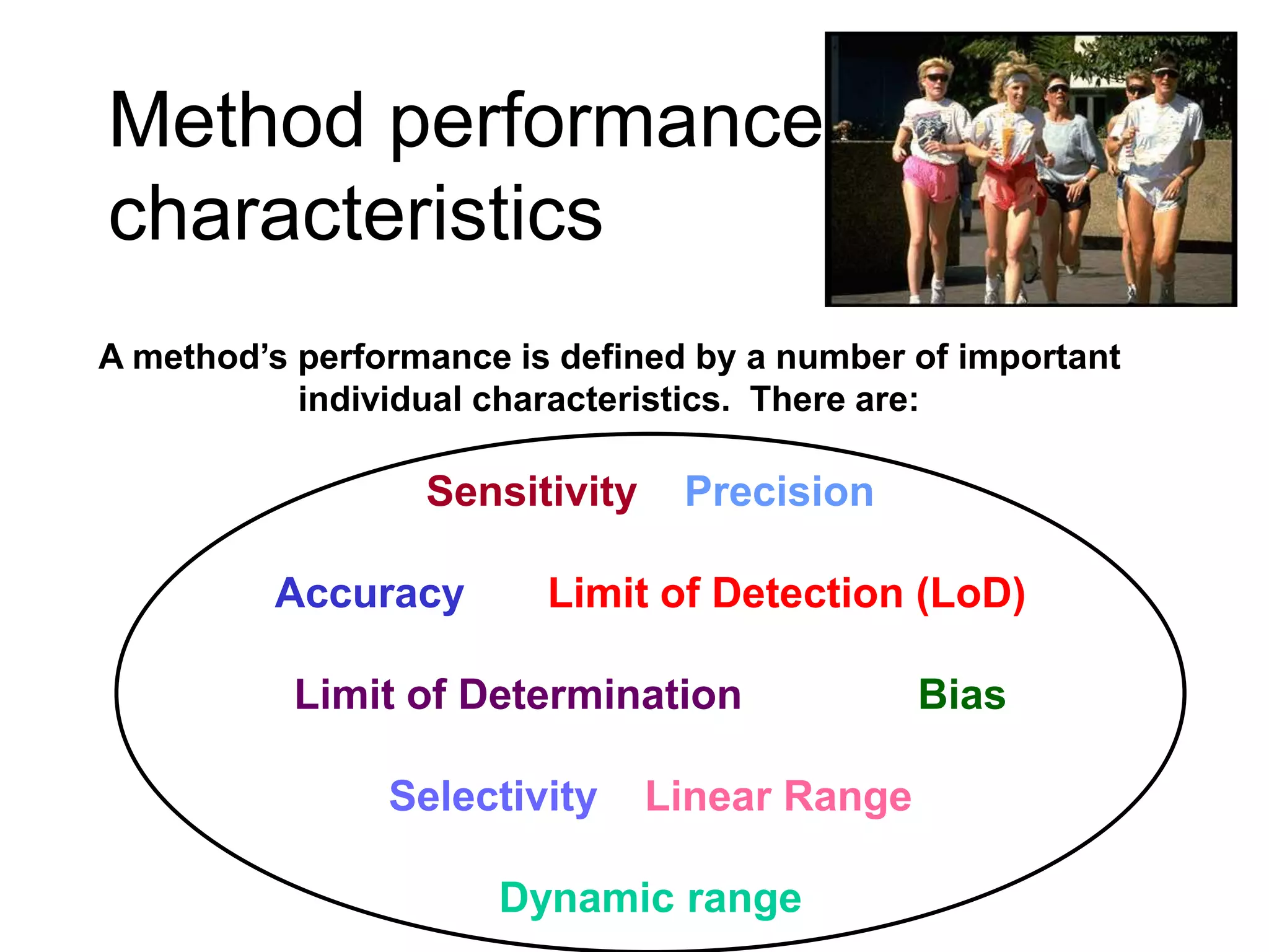 Method performance
characteristics
A method’s performance is defined by a number of important
individual characteristics. There are:
Sensitivity Precision
Accuracy Limit of Detection (LoD)
Limit of Determination Bias
Selectivity Linear Range
Dynamic range
 