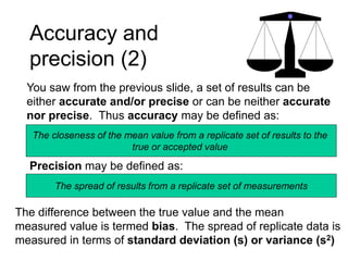 Accuracy and
precision (2)
You saw from the previous slide, a set of results can be
either accurate and/or precise or can be neither accurate
nor precise. Thus accuracy may be defined as:
The closeness of the mean value from a replicate set of results to the
true or accepted value
Precision may be defined as:
The spread of results from a replicate set of measurements
The difference between the true value and the mean
measured value is termed bias. The spread of replicate data is
measured in terms of standard deviation (s) or variance (s2)
 