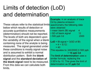 Limits of detection (LoD)
and determination
These values refer to the statistical limits
below which results of detection or
accurate quantitative measurements
(determination) should not be reported.
The levels of both are dependent upon
the variability of the signal when a blank
containing none of the analyte is being
measured. The signal generated under
these conditions is mostly signal noise
and is assumed to exhibit a normal
distribution pattern. Both the blank
signal and the standard deviation of
the blank signal need to be measured.
From this data we can calculate both
limits.
Example: In an analysis of trace
Cd by plasma emission
spectrometry the following data
were obtained:
• mean blank (Bl) signal 4
• SD of blank signal 12
• 500 ppb Cd 2000
LoD = Bl signal + 3(SD of Bl)
= 4 + 3(12)
= 40
This equates to: [40/2000] X 500 ppb
= 10 ppb Cd
The limit of determination uses a
similar formula, replacing the
3 SD’s by 10. This gives the limit of
determination as 31 ppb Cd
 