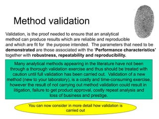 Method validation
Validation, is the proof needed to ensure that an analytical
method can produce results which are reliable and reproducible
and which are fit for the purpose intended. The parameters that need to be
demonstrated are those associated with the ‘Performance characteristics’
together with robustness, repeatability and reproducibility.
Many analytical methods appearing in the literature have not been
through a thorough validation exercise and thus should be treated with
caution until full validation has been carried out. Validation of a new
method (new to your laboratory), is a costly and time-consuming exercise,
however the result of not carrying out method validation could result in
litigation, failure to get product approval, costly repeat analysis and
loss of business and prestige.
You can now consider in more detail how validation is
carried out
 