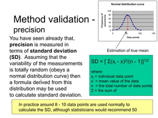 Method validation -
precision
You have seen already that,
precision is measured in
terms of standard deviation
(SD). Assuming that the
variability of the measurements
is totally random (obeys a
normal distribution curve) then
a formula derived from this
distribution may be used
to calculate standard deviation.
SD = [ Σ(xi - x)2/(n - 1)]1/2
where:
xi = individual data point
x = mean value of the data
n = the total number of data points
Σ = the sum of
Normal distribution curve
0
20
40
60
80
100
0 50 100 150
Data points
Frequency
of
occurrence
Estimation of true mean
In practice around 8 - 10 data points are used normally to
calculate the SD, although statisticians would recommend 50
 