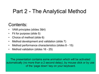 Part 2 - The Analytical Method
Contents:
• VAM principles (slides 3&4)
• Fit for purpose (slide 5)
• Choice of method (slide 6)
• Method development and validation (slide 7)
• Method performance characteristics (slides 8 - 15)
• Method validation (slides 16 - 25)
The presentation contains some animation which will be activated
automatically (no more than a 2 second delay), by mouse click or by use
of the ‘page down’ key on your keyboard.
 