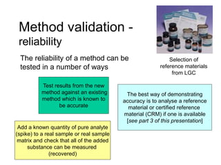 Method validation -
reliability
The reliability of a method can be
tested in a number of ways
Test results from the new
method against an existing
method which is known to
be accurate
Add a known quantity of pure analyte
(spike) to a real sample or real sample
matrix and check that all of the added
substance can be measured
(recovered)
The best way of demonstrating
accuracy is to analyse a reference
material or certified reference
material (CRM) if one is available
[see part 3 of this presentation]
Selection of
reference materials
from LGC
 