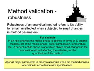 Method validation -
robustness
Robustness of an analytical method refers to it’s ability
to remain unaffected when subjected to small changes
in method parameters.
For example
In an hplc analysis the mobile phase is defined in terms of % organic
modifier, pH of the mobile phase, buffer composition, temperature
etc. A perfect mobile phase is one which allows small changes in the
composition without affecting the selectivity or the
quantitation of the method.
Alter all major parameters in order to ascertain when the method ceases
to function in accordance with specifications
 