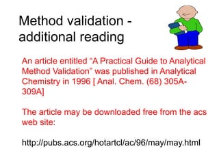 Method validation -
additional reading
An article entitled “A Practical Guide to Analytical
Method Validation” was published in Analytical
Chemistry in 1996 [ Anal. Chem. (68) 305A-
309A]
The article may be downloaded free from the acs
web site:
http://pubs.acs.org/hotartcl/ac/96/may/may.html
 