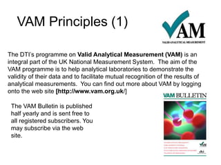 VAM Principles (1)
The DTI’s programme on Valid Analytical Measurement (VAM) is an
integral part of the UK National Measurement System. The aim of the
VAM programme is to help analytical laboratories to demonstrate the
validity of their data and to facilitate mutual recognition of the results of
analytical measurements. You can find out more about VAM by logging
onto the web site [http://www.vam.org.uk/]
The VAM Bulletin is published
half yearly and is sent free to
all registered subscribers. You
may subscribe via the web
site.
 