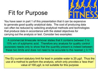 Fit for Purpose
You have seen in part 1 of this presentation that it can be expensive
to generate good quality analytical data. The cost of producing data
can often be reduced by selecting analytical methods and technologies
that produce data in accordance with the stated objectives for
carrying out the analysis or test. Consider two examples:
A commercial limescale remover states that it contains between 5 to
15% w/v of sulphamic acid. Therefore any analysis for quality control
purposes needs only to show that the quantity present is indeed between
these two limits and does not need to be accurate to the nearest + 0.1%
The EU current statutory limit for lead in potable water is 25 μg/l. Thus the
use of a method to perform the analysis, which only provides a ‘less than’
value of 100 μg/l, is not suitable for this purpose
 