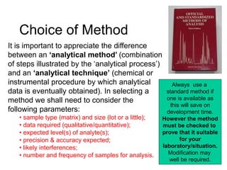 Choice of Method
It is important to appreciate the difference
between an ‘analytical method’ (combination
of steps illustrated by the ‘analytical process’)
and an ‘analytical technique’ (chemical or
instrumental procedure by which analytical
data is eventually obtained). In selecting a
method we shall need to consider the
following parameters:
• sample type (matrix) and size (lot or a little);
• data required (qualitative/quantitative);
• expected level(s) of analyte(s);
• precision & accuracy expected;
• likely interferences;
• number and frequency of samples for analysis.
Always use a
standard method if
one is available as
this will save on
development time.
However the method
must be checked to
prove that it suitable
for your
laboratory/situation.
Modification may
well be required.
 