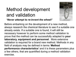 Method development
and validation
‘Never attempt to re-invent the wheel!’
Before embarking on the development of a new method,
always research the chemical literature to see if a suitable one
already exists. If a suitable one is found, it will still be
necessary however to perform some method validation to
prove that the method can be successfully adapted to your
laboratory, equipment and personnel. More extensive
validation is required for a brand new method. Methods in any
field of analysis may be defined in terms ‘Method
performance characteristics’ and it is these parameters plus
a few others, that are quantified during a method validation
exercise.
 