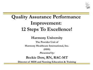 Quality Assurance Performance
Improvement:
12 Steps To Excellence!
Harmony University
The Provider Unit of
Harmony Healthcare International, Inc.
(HHI)
Presented by:
Beckie Dow, RN, RAC-MT
Director of MDS and Nursing Education & Training
 