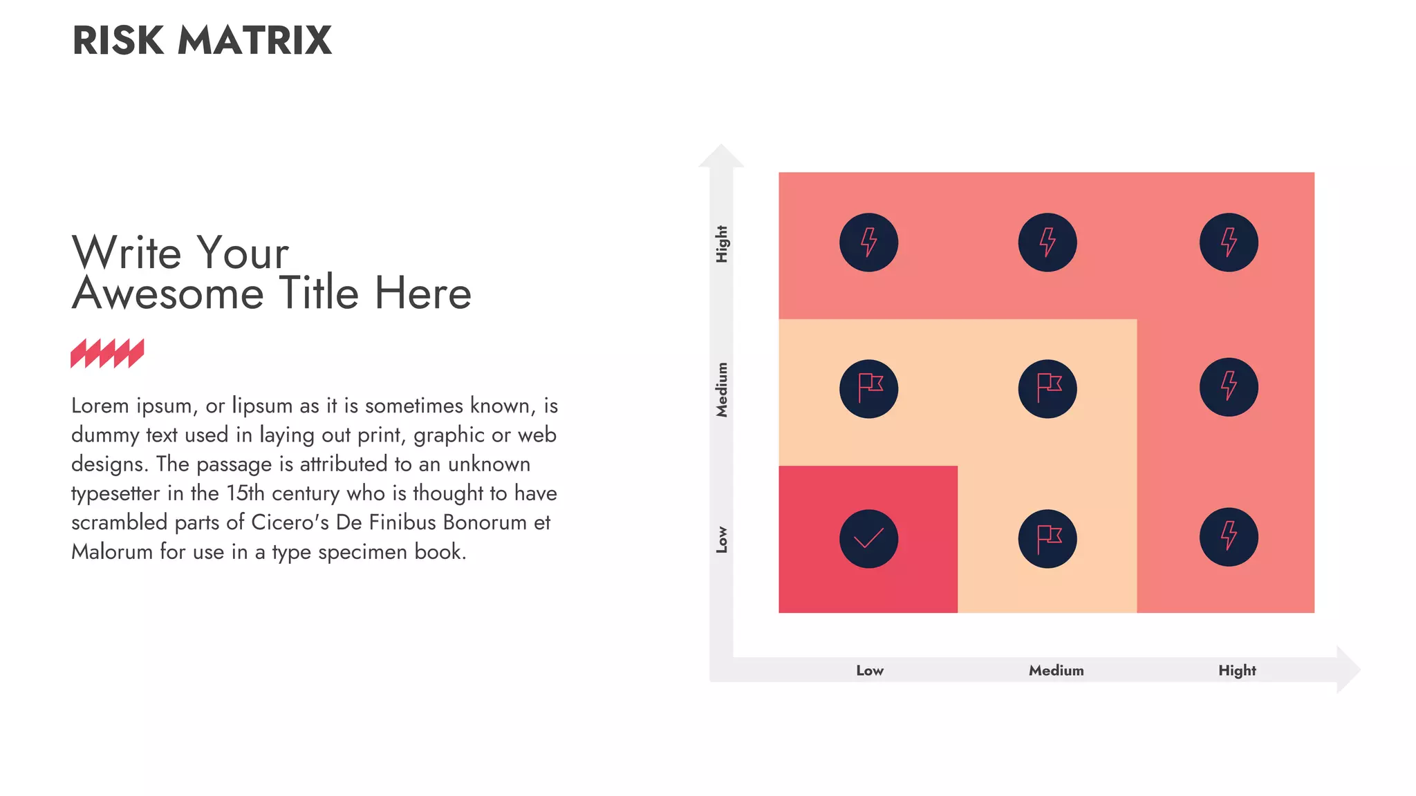 RISK MATRIX
Low Hight
Low
Hight
Medium
Medium
Write Your
Awesome Title Here
Lorem ipsum, or lipsum as it is sometimes known, is
dummy text used in laying out print, graphic or web
designs. The passage is attributed to an unknown
typesetter in the 15th century who is thought to have
scrambled parts of Cicero's De Finibus Bonorum et
Malorum for use in a type specimen book.
 