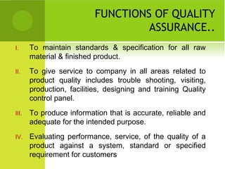 FUNCTIONS OF QUALITY
ASSURANCE..
I. To maintain standards & specification for all raw
material & finished product.
II. To give service to company in all areas related to
product quality includes trouble shooting, visiting,
production, facilities, designing and training Quality
control panel.
III. To produce information that is accurate, reliable and
adequate for the intended purpose.
IV. Evaluating performance, service, of the quality of a
product against a system, standard or specified
requirement for customers
 