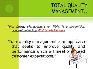 TOTAL QUALITY
MANAGEMENT..
Total Quality Management (or TQM) is a supervision
concept coined by W. Edwards Deming
“Total quality management is an approach
that seeks to improve quality and
performance which will meet or exceed
customer expectations.”
 