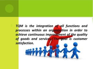  TQM is the integration of all functions and
processes within an organization in order to
achieve continuous improvement of the quality
of goods and services. The goal is customer
satisfaction.
 