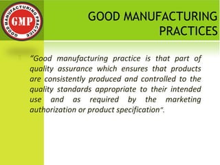 GOOD MANUFACTURING
PRACTICES
 “Good manufacturing practice is that part of
quality assurance which ensures that products
are consistently produced and controlled to the
quality standards appropriate to their intended
use and as required by the marketing
authorization or product specification”.
 