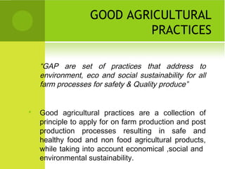 GOOD AGRICULTURAL
PRACTICES
“GAP are set of practices that address to
environment, eco and social sustainability for all
farm processes for safety & Quality produce”
 Good agricultural practices are a collection of
principle to apply for on farm production and post
production processes resulting in safe and
healthy food and non food agricultural products,
while taking into account economical ,social and
environmental sustainability.
 