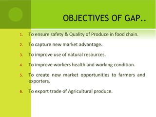 OBJECTIVES OF GAP..
1. To ensure safety & Quality of Produce in food chain.
2. To capture new market advantage.
3. To improve use of natural resources.
4. To improve workers health and working condition.
5. To create new market opportunities to farmers and
exporters.
6. To export trade of Agricultural produce.
 