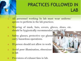PRACTICES FOLLOWED IN
LAB
1. All personnel working In lab must wear uniform/
aprons to perform in the lab practices.
2. Wearing of mask, hats, covers, gloves, shoes, etc.
should be hygienically recommended under GLP.
3. Safety glasses, protective eye glasses are essential to
carry hazardous operations.
4. Ill person should not allow to work.
5. Avoid poor illumination, obnoxious flavors and noise
in lab
6. Provisions of exhaust fans in lab.
 