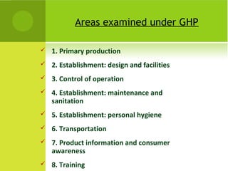 Areas examined under GHP
 1. Primary production
 2. Establishment: design and facilities
 3. Control of operation
 4. Establishment: maintenance and
sanitation
 5. Establishment: personal hygiene
 6. Transportation
 7. Product information and consumer
awareness
 8. Training
 