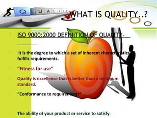 WHAT IS QUALITY..?
 ISO 9000:2000 DEFINITION OF QUALITY-
 It is the degree to which a set of inherent characteristics
fulfills requirements.
 “Fitness for use”
 Quality is excellence that is better than a minimum
standard.
 “Conformance to requirements”
 The ability of your product or service to satisfy
 