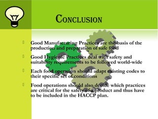CONCLUSION
 Good Manufacturing Practices are the basis of the
production and preparation of safe food
 Good Hygienic Practices deal with safety and
suitability requirements to be followed world-wide
 Each food operation should adapt existing codes to
their specific set of conditions
 Food operations should also decide which practices
are critical for the safety of a product and thus have
to be included in the HACCP plan.
 