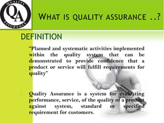 DEFINITION
“Planned and systematic activities implemented
within the quality system that can be
demonstrated to provide confidence that a
product or service will fulfill requirements for
quality”
 Quality Assurance is a system for evaluating
performance, service, of the quality of a product
against system, standard or specified
requirement for customers.
 